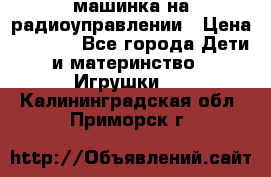 машинка на радиоуправлении › Цена ­ 1 000 - Все города Дети и материнство » Игрушки   . Калининградская обл.,Приморск г.